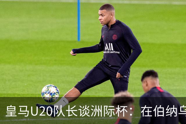 皇马U20队长谈洲际杯：在伯纳乌踢球是巨大荣幸 一直模仿莫德里奇