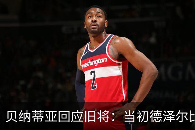 贝纳蒂亚回应旧将：当初德泽尔比施压要求续约你，但之后你松懈了